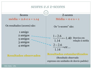 scores v.s z-scores
                                      22
             Scores                                  Z-scores
      média = 2.6 e s = 1.14                      Média = 0 e s = 1

  Os resultados (scores) são:                    Os “z-scores” são:

                     1 amigo
                    2 amigos                    1  2.6
                    3 amigos                              1.40   Desvios em
                                                 1.14              relação à média
                    3 amigos
                    4 amigos                    2  2.6
                                                        etc ...
                                                 1.14
                                           Resultados estandardizados
    Resultados observados
                                                    (Resultado observado
                                           expresso em unidades de desvio padrão)

Célia Sales - UAL
 