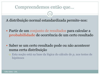 Compreendemos então que…
                                       24


  A distribuição normal estandardizada permite-nos:

   Partir de um conjunto de resultados para calcular a
      probabilidade de ocorrência de um certo resultado

   Saber se um certo resultado pode ou não acontecer
      numa certa distribuição
         Esta noção está na base da lógica do cálculo de p, nos testes de
          hipóteses



Célia Sales - UAL
 