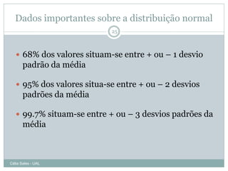 Dados importantes sobre a distribuição normal
                            25



    68% dos valores situam-se entre + ou – 1 desvio
       padrão da média

    95% dos valores situa-se entre + ou – 2 desvios
       padrões da média

    99.7% situam-se entre + ou – 3 desvios padrões da
       média



Célia Sales - UAL
 