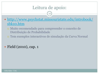 Leitura de apoio:
                                  26

 http://www.psychstat.missouristate.edu/introbook/
   sbk10.htm
       Muito recomendado para compreender o conceito de
        Distribuição de Probabilidade
       Tem exemplos interactivos de simulação da Curva Normal


 Field (2010), cap. 1




Célia Sales - UAL
 