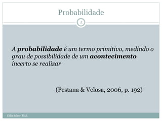 Probabilidade
                             5




   A probabilidade é um termo primitivo, medindo o
   grau de possibilidade de um acontecimento
   incerto se realizar



                    (Pestana & Velosa, 2006, p. 192)



Célia Sales - UAL
 