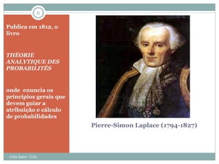 6

Publica em 1812, o
livro


THÉORIE
ANALYTIQUE DES
PROBABILITÉS


onde enuncia os
princípios gerais que
devem guiar a
atribuição e cálculo
de probabilidades
                        Pierre-Simon Laplace (1794-1827)




 Célia Sales - UAL
 