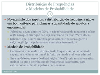 Distribuição de Frequências
                    e Modelos de Probabilidade
                                       9

 No exemplo dos sapatos, a distribuição de frequência não é
   um bom critério para planear a quantidade de sapatos a
   encomendar
       Pelo facto de, na amostra (N=21), não ter aparecido ninguém a calçar
        o 38, não quer dizer que não seja necessário ter esse nº em stock…
       Sabemos que, noutra amostra, possivelmente haveria alguém a
        calçar o 38 (principalmente se a amostra fosse maior)
 Modelo de Probabilidade
   Como seria a curva de distribuição de frequências do tamanho de
    sapato, se medíssemos um nº infinito de pés de mulheres adultas?
   Esse modelo (ou curva de distribuição “ideal”) seria uma alternativa
    melhor do que a distribuição de frequências da amostra, para
    estimar o tamanho de sapatos a encomendar

Célia Sales - UAL
 
