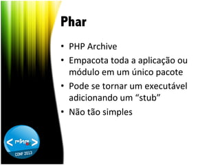 Phar
•  PHP	
  Archive	
  
•  Empacota	
  toda	
  a	
  aplicação	
  ou	
  
módulo	
  em	
  um	
  único	
  pacote	
  
•  Pode	
  se	
  tornar	
  um	
  executável	
  
adicionando	
  um	
  “stub”	
  
•  Não	
  tão	
  simples	
  

 