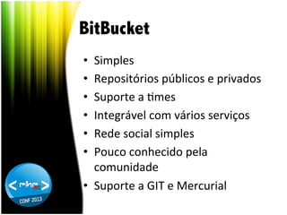 BitBucket
Simples	
  
Repositórios	
  públicos	
  e	
  privados	
  
Suporte	
  a	
  Tmes	
  
Integrável	
  com	
  vários	
  serviços	
  
Rede	
  social	
  simples	
  
Pouco	
  conhecido	
  pela	
  
comunidade	
  
•  Suporte	
  a	
  GIT	
  e	
  Mercurial	
  
• 
• 
• 
• 
• 
• 

 