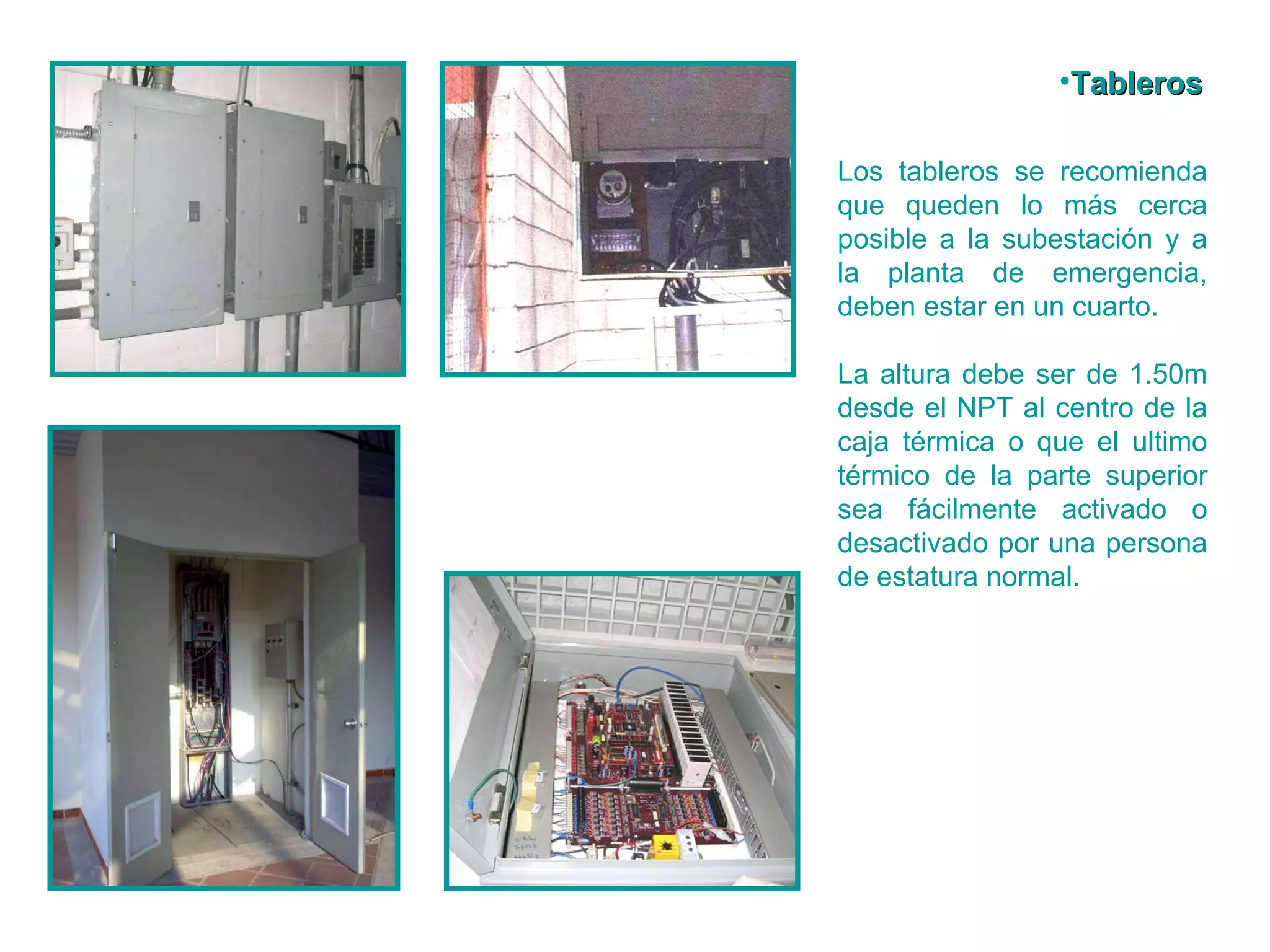 Los tableros se recomienda que queden lo más cerca posible a la subestación y a la planta de emergencia, deben estar en un cuarto. La altura debe ser de 1.50m desde el NPT al centro de la caja térmica o que el ultimo térmico de la parte superior sea fácilmente activado o desactivado por una persona de estatura normal. Tableros 