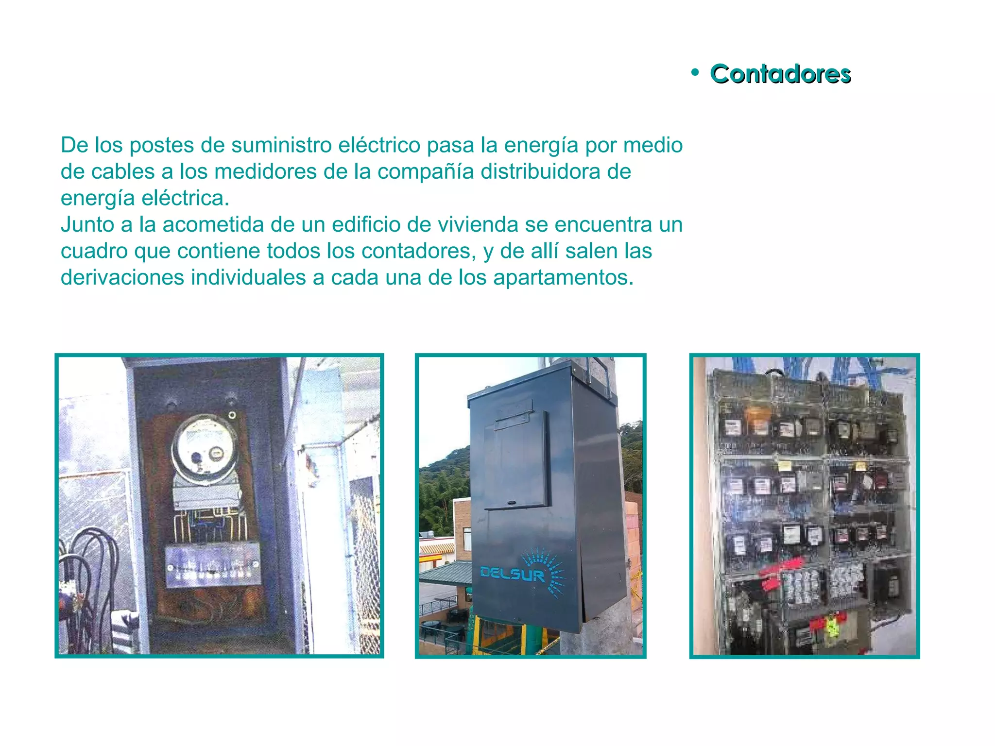 De los postes de suministro eléctrico pasa la energía por medio de cables a los medidores de la compañía distribuidora de energía eléctrica. Junto a la acometida de un edificio de vivienda se encuentra un cuadro que contiene todos los contadores, y de allí salen las derivaciones individuales a cada una de los apartamentos.  Contadores 