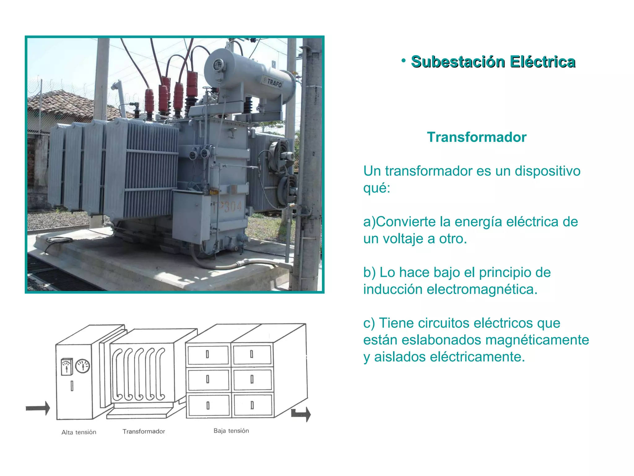 Transformador Un transformador es un dispositivo qué:  a)Convierte la energía eléctrica de un voltaje a otro.  b) Lo hace bajo el principio de inducción electromagnética.  c) Tiene circuitos eléctricos que están eslabonados magnéticamente y aislados eléctricamente.  Subestación Eléctrica  