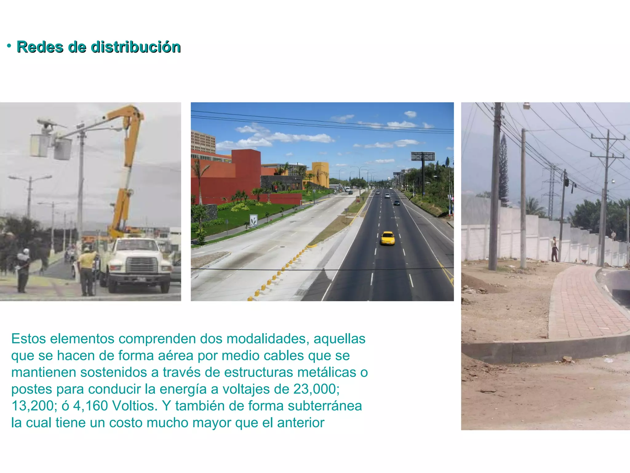 Redes de distribución Estos elementos comprenden dos modalidades, aquellas que se hacen de forma aérea por medio  cables que se mantienen sostenidos a través de estructuras metálicas o postes para conducir la energía a voltajes de 23,000; 13,200; ó 4,160 Voltios. Y también de forma subterránea la cual tiene un costo mucho mayor que el anterior  