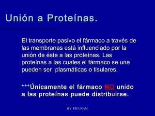 Unión a Proteínas.

   El transporte pasivo el fármaco a través de
   las membranas está influenciado por la
   unión de éste a las proteínas. Las
   proteínas a las cuales el fármaco se une
   pueden ser plasmáticas o tisulares.

   *** Únicamente el fármaco NO unido
   a las proteínas puede distribuirse.

                   MV. FM-UNAM.
 