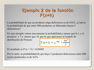 Ejemplo 2 de la funci ón
F(x =k )
La probabilidad de que un producto salga defectuoso es de 0.012. ¿Cuál es
la probabilidad de que entre 800 productos ya fabricados hayan 5
defectuosos?
En este ejemplo vemos nuevamente la probabilidad p menor que 0.1, y el
producto n * p menor que 10, por lo que aplicamos el modelo de
distribución de Poisson:

El resultado es P (x = 5) = 0.04602
Por lo tanto, la probabilidad de que haya 5 productos defectuosos entre 800
recién producidos es de 4.6%.

 