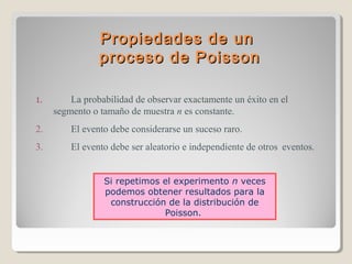 Propiedades de un
proceso de Poisson
1.

La probabilidad de observar exactamente un éxito en el
segmento o tamaño de muestra n es constante.

2.

El evento debe considerarse un suceso raro.

3.

El evento debe ser aleatorio e independiente de otros eventos.
Si repetimos el experimento n veces
podemos obtener resultados para la
construcción de la distribución de
Poisson.

 