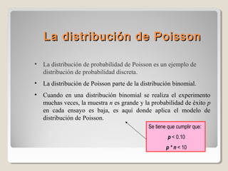 La distribución de Poisson
•

La distribución de probabilidad de Poisson es un ejemplo de
distribución de probabilidad discreta.

•

La distribución de Poisson parte de la distribución binomial.

•

Cuando en una distribución binomial se realiza el experimento
muchas veces, la muestra n es grande y la probabilidad de éxito p
en cada ensayo es baja, es aquí donde aplica el modelo de
distribución de Poisson.
Se tiene que cumplir que:
p < 0.10
p * n < 10

 