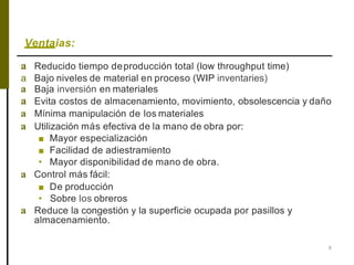 Ventaias:
8
a Reducido tiempo deproducción total (low throughput time)
a Bajo niveles de material en proceso (WIP inventaries)
a Baja inversión en materiales
a Evita costos de almacenamiento, movimiento, obsolescencia y daño
a Mínima manipulación de los materiales
a Utilización más efectiva de la mano de obra por:
■ Mayor especialización
■ Facilidad de adiestramiento
• Mayor disponibilidad de mano de obra.
a Control más fácil:
■ De producción
• Sobre los obreros
a Reduce la congestión y la superficie ocupada por pasillos y
almacenamiento.
 