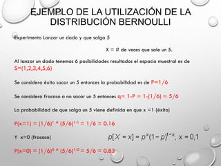 EJEMPLO DE LA UTILIZACIÓN DE LA
DISTRIBUCIÓN BERNOULLI
Experimento Lanzar un dado y que salga 5
X = # de veces que sale un 5.
Al lanzar un dado tenemos 6 posibilidades resultados el espacio muestral es de

S=(1,2,3,4,5,6)
Se considera éxito sacar un 5 entonces la probabilidad es de P=1/6
Se considera fracaso a no sacar un 5 entonces q= 1-P = 1-(1/6) = 5/6

La probabilidad de que salga un 5 viene definida en que x =1 (éxito)

P(x=1) = (1/6)1 * (5/6)1-1 = 1/6 = 0.16
Y x=0 (fracaso)

P(x=0) = (1/6)0 * (5/6)1-0 = 5/6 = 0.83

 