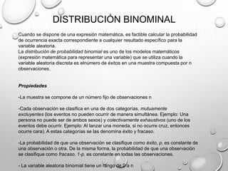 DISTRIBUCIÓN BINOMINAL
Cuando se dispone de una expresión matemática, es factible calcular la probabilidad
de ocurrencia exacta correspondiente a cualquier resultado específico para la
variable aleatoria.
La distribución de probabilidad binomial es uno de los modelos matemáticos
(expresión matemática para representar una variable) que se utiliza cuando la
variable aleatoria discreta es elnúmero de éxitos en una muestra compuesta por n
observaciones.

Propiedades
-La muestra se compone de un número fijo de observaciones n
-Cada observación se clasifica en una de dos categorías, mutuamente
excluyentes (los eventos no pueden ocurrir de manera simultánea. Ejemplo: Una
persona no puede ser de ambos sexos) y colectivamente exhaustivos (uno de los
eventos debe ocurrir. Ejemplo: Al lanzar una moneda, si no ocurre cruz, entonces
ocurre cara). A estas categorías se las denomina éxito y fracaso.
-La probabilidad de que una observación se clasifique como éxito, p, es constante de
una observación o otra. De la misma forma, la probabilidad de que una observación
se clasifique como fracaso, 1-p, es constante en todas las observaciones.
- La variable aleatoria binomial tiene un rango de 0 a n

 