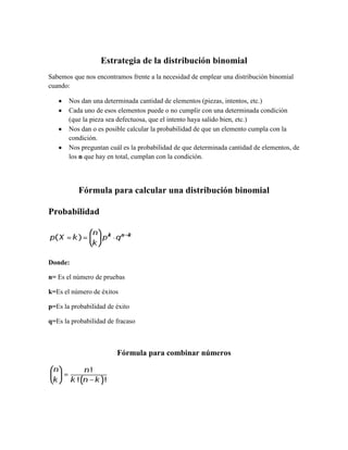 Estrategia de la distribución binomial
Sabemos que nos encontramos frente a la necesidad de emplear una distribución binomial
cuando:

       Nos dan una determinada cantidad de elementos (piezas, intentos, etc.)
       Cada uno de esos elementos puede o no cumplir con una determinada condición
       (que la pieza sea defectuosa, que el intento haya salido bien, etc.)
       Nos dan o es posible calcular la probabilidad de que un elemento cumpla con la
       condición.
       Nos preguntan cuál es la probabilidad de que determinada cantidad de elementos, de
       los n que hay en total, cumplan con la condición.




          Fórmula para calcular una distribución binomial

Probabilidad




Donde:

n= Es el número de pruebas

k=Es el número de éxitos

p=Es la probabilidad de éxito

q=Es la probabilidad de fracaso



                        Fórmula para combinar números
 