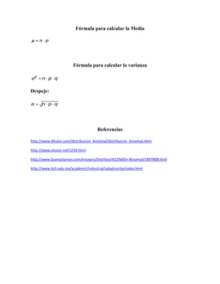 Fórmula para calcular la Media




                         Fórmula para calcular la varianza




Despeje:




                                       Referencias

http://www.ditutor.com/distribucion_binomial/distribucion_binomial.html

http://www.vitutor.net/1/54.html

http://www.buenastareas.com/ensayos/Distribuci%C3%B3n-Binomial/1897808.html

http://www.itch.edu.mx/academic/industrial/sabaticorita/index.html
 