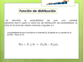 Función de distribución
Se
describe
la
probabilidad
de
que
una
variable
aleatoria real X sujeta a cierta ley de distribución de probabilidad, se
sitúe en la zona de valores menores o iguales a x.

La probabilidad de que X se sitúe en un intervalo ]a, b] (abierto en a y cerrado en b)
es F(b) − F(a) si a ≤ b.

 