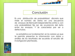 Conclusión
Es una distribución de probabilidad discreta que
mide el número de éxitos en una secuencia
de ensayos de Bernoulli independientes entre sí, con
una probabilidad fija (p) de ocurrencia del éxito
entre los ensayos. Y se caracteriza por ser o
defectuosa.
La estadística es fundamental en la carrera ya que
te permite presentar la información con datos y
análisis de los resultados de acuerdo al estudio de
investigación planteada.

 