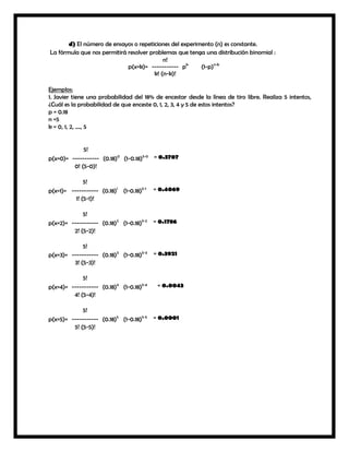 d) El número de ensayos o repeticiones del experimento (n) es constante.
La fórmula que nos permitirá resolver problemas que tenga una distribución binomial :
n!
p(x=k)= ----------- pk
(1-p)n-k
k! (n-k)!
Ejemplos:
1. Javier tiene una probabilidad del 18% de encestar desde la línea de tiro libre. Realiza 5 intentos,
¿Cuál es la probabilidad de que enceste 0, 1, 2, 3, 4 y 5 de estos intentos?
p = 0.18
n =5
k = 0, 1, 2, …., 5

5!
p(x=0)= ----------- (0.18)0 (1-0.18)5-0 = 0.3707
0! (5-0)!
5!
p(x=1)= ----------- (0.18)1 (1-0.18)5-1
1! (5-1)!

= 0.4069

5!
p(x=2)= ----------- (0.18)2 (1-0.18)5-2
2! (5-2)!

= 0.1786

5!
p(x=3)= ----------- (0.18)3 (1-0.18)5-3
3! (5-3)!

= 0.3921

5!
p(x=4)= ----------- (0.18)4 (1-0.18)5-4
4! (5-4)!
5!
p(x=5)= ----------- (0.18)5 (1-0.18)5-5
5! (5-5)!

= 0.0043

= 0.0001

 
