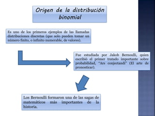 Origen de la distribución
binomial
Es uno de los primeros ejemplos de las llamadas
distribuciones discretas (que solo pueden tomar un
número finito, o infinito numerable, de valores).
Fue estudiada por Jakob Bernoulli, quien
escribió el primer tratado importante sobre
probabilidad, “Ars conjectandi” (El arte de
pronosticar).
Los Bernoulli formaron una de las sagas de
matemáticos más importantes de la
historia.
 