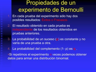 Propiedades de un
experimento de Bernoulli
1. En cada prueba del experimento sólo hay dos
posibles resultados: Éxitos o Fracasos.
2. El resultado obtenido en cada prueba es
independiente de los resultados obtenidos en
pruebas anteriores.
3. La probabilidad de un suceso (p) es constante y no
varía de una prueba a otra.
4. La probabilidad del complemento (1- p) es q .
Si repetimos el experimento n veces podemos obtener
datos para armar una distribución binomial.
 