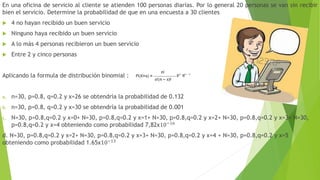 En una oficina de servicio al cliente se atienden 100 personas diarias. Por lo general 20 personas se van sin recibir
bien el servicio. Determine la probabilidad de que en una encuesta a 30 clientes
 4 no hayan recibido un buen servicio
 Ninguno haya recibido un buen servicio
 A lo más 4 personas recibieron un buen servicio
 Entre 2 y cinco personas
Aplicando la formula de distribución binomial :
a. n=30, p=0.8, q=0.2 y x=26 se obtendría la probabilidad de 0.132
b. n=30, p=0.8, q=0.2 y x=30 se obtendría la probabilidad de 0.001
c. N=30, p=0.8,q=0.2 y x=0+ N=30, p=0.8,q=0.2 y x=1+ N=30, p=0.8,q=0.2 y x=2+ N=30, p=0.8,q=0.2 y x=3+ N=30,
p=0.8,q=0.2 y x=4 obteniendo como probabilidad 7,82x10−16
d. N=30, p=0.8,q=0.2 y x=2+ N=30, p=0.8,q=0.2 y x=3+ N=30, p=0.8,q=0.2 y x=4 + N=30, p=0.8,q=0.2 y x=5
obteniendo como probabilidad 1.65x10−13
 