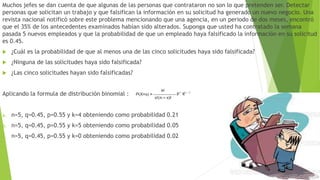 Muchos jefes se dan cuenta de que algunas de las personas que contrataron no son lo que pretenden ser. Detectar
personas que solicitan un trabajo y que falsifican la información en su solicitud ha generado un nuevo negocio. Una
revista nacional notificó sobre este problema mencionando que una agencia, en un periodo de dos meses, encontró
que el 35% de los antecedentes examinados habían sido alterados. Suponga que usted ha contratado la semana
pasada 5 nuevos empleados y que la probabilidad de que un empleado haya falsificado la información en su solicitud
es 0.45.
 ¿Cuál es la probabilidad de que al menos una de las cinco solicitudes haya sido falsificada?
 ¿Ninguna de las solicitudes haya sido falsificada?
 ¿Las cinco solicitudes hayan sido falsificadas?
Aplicando la formula de distribución binomial :
a. n=5, q=0.45, p=0.55 y k=4 obteniendo como probabilidad 0.21
b. n=5, q=0.45, p=0.55 y k=5 obteniendo como probabilidad 0.05
c. n=5, q=0.45, p=0.55 y k=0 obteniendo como probabilidad 0.02
 