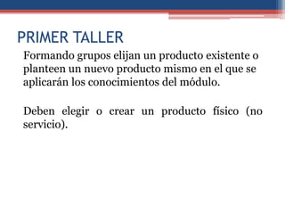 PRIMER TALLER
Formando grupos elijan un producto existente o
planteen un nuevo producto mismo en el que se
aplicarán los conocimientos del módulo.

Deben elegir o crear un producto físico (no
servicio).
 