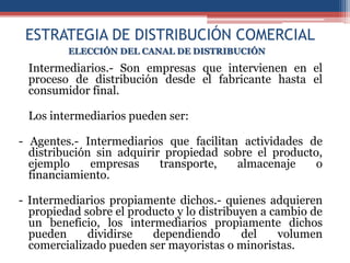 ESTRATEGIA DE DISTRIBUCIÓN COMERCIAL
         ELECCIÓN DEL CANAL DE DISTRIBUCIÓN

 Intermediarios.- Son empresas que intervienen en el
 proceso de distribución desde el fabricante hasta el
 consumidor final.

 Los intermediarios pueden ser:

- Agentes.- Intermediarios que facilitan actividades de
  distribución sin adquirir propiedad sobre el producto,
  ejemplo     empresas     transporte,  almacenaje     o
  financiamiento.

- Intermediarios propiamente dichos.- quienes adquieren
  propiedad sobre el producto y lo distribuyen a cambio de
  un beneficio, los intermediarios propiamente dichos
  pueden     dividirse   dependiendo       del    volumen
  comercializado pueden ser mayoristas o minoristas.
 