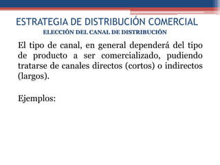 ESTRATEGIA DE DISTRIBUCIÓN COMERCIAL
      ELECCIÓN DEL CANAL DE DISTRIBUCIÓN

El tipo de canal, en general dependerá del tipo
de producto a ser comercializado, pudiendo
tratarse de canales directos (cortos) o indirectos
(largos).

Ejemplos:
 