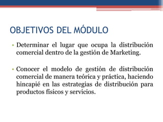 OBJETIVOS DEL MÓDULO
• Determinar el lugar que ocupa la distribución
  comercial dentro de la gestión de Marketing.

• Conocer el modelo de gestión de distribución
  comercial de manera teórica y práctica, haciendo
  hincapié en las estrategias de distribución para
  productos físicos y servicios.
 