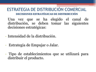 ESTRATEGIA DE DISTRIBUCIÓN COMERCIAL
      DECISIONES ESTRATÉGICAS DE DISTRIBUCIÓN

 Una vez que se ha elegido el canal de
 distribución, se deben tomar las siguientes
 decisiones estratégicas:

- Intensidad de la distribución.

- Estrategia de Empujar o Jalar.

- Tipo de establecimientos que se utilizará para
  distribuir el producto.
 