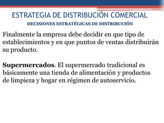 ESTRATEGIA DE DISTRIBUCIÓN COMERCIAL
        DECISIONES ESTRATÉGICAS DE DISTRIBUCIÓN

Finalmente la empresa debe decidir en que tipo de
establecimientos y en que puntos de ventas distribuirán
su producto.

Supermercados. El supermercado tradicional es
básicamente una tienda de alimentación y productos
de limpieza y hogar en régimen de autoservicio.
 