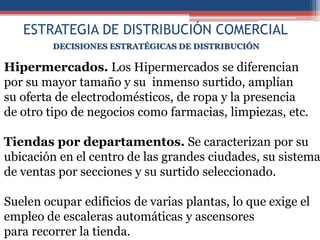 ESTRATEGIA DE DISTRIBUCIÓN COMERCIAL
         DECISIONES ESTRATÉGICAS DE DISTRIBUCIÓN

Hipermercados. Los Hipermercados se diferencian
por su mayor tamaño y su inmenso surtido, amplían
su oferta de electrodomésticos, de ropa y la presencia
de otro tipo de negocios como farmacias, limpiezas, etc.

Tiendas por departamentos. Se caracterizan por su
ubicación en el centro de las grandes ciudades, su sistema
de ventas por secciones y su surtido seleccionado.

Suelen ocupar edificios de varias plantas, lo que exige el
empleo de escaleras automáticas y ascensores
para recorrer la tienda.
 