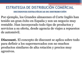 ESTRATEGIA DE DISTRIBUCIÓN COMERCIAL
         DECISIONES ESTRATÉGICAS DE DISTRIBUCIÓN

Por ejemplo, los Grandes almacenes el Corte Inglés han
tenido un gran éxito en España y son un negocio muy
rentable. Han incorporado todo tipo de productos y
servicios a su oferta, desde agencia de viajes a repuestos
de automóvil.

Discount. El concepto de discount se aplica sobre todo
para definir a los supermercados con no muchos
productos similares de alta rotación y precios muy
agresivos.
 