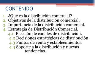 CONTENIDO
1.   ¿Qué es la distribución comercial?
2.   Objetivos de la distribución comercial.
3.   Importancia de la distribución comercial.
4.   Estrategia de Distribución Comercial.
     4.1 Elección de canales de distribución.
      4.2 Decisiones estratégicas de distribución.
      4.3 Puntos de venta y establecimientos.
      4.4 Soporte a la distribución y nuevas
              tendencias.
 