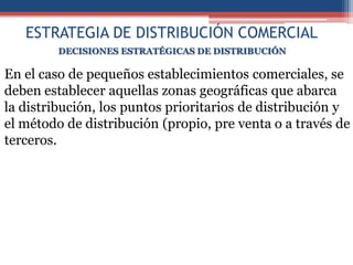 ESTRATEGIA DE DISTRIBUCIÓN COMERCIAL
         DECISIONES ESTRATÉGICAS DE DISTRIBUCIÓN

En el caso de pequeños establecimientos comerciales, se
deben establecer aquellas zonas geográficas que abarca
la distribución, los puntos prioritarios de distribución y
el método de distribución (propio, pre venta o a través de
terceros.
 