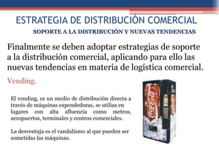 ESTRATEGIA DE DISTRIBUCIÓN COMERCIAL
         SOPORTE A LA DISTRIBUCIÓN Y NUEVAS TENDENCIAS

Finalmente se deben adoptar estrategias de soporte
a la distribución comercial, aplicando para ello las
nuevas tendencias en materia de logística comercial.
Vending.

El vending, es un medio de distribución directa a
través de máquinas expendedoras, se utiliza en
lugares con alta afluencia como metros,
aeropuertos, terminales y centros comerciales.

La desventaja es el vandalismo al que pueden ser
sometidas las máquinas.
 