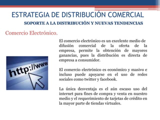 ESTRATEGIA DE DISTRIBUCIÓN COMERCIAL
       SOPORTE A LA DISTRIBUCIÓN Y NUEVAS TENDENCIAS

Comercio Electrónico.
                        El comercio electrónico es un excelente medio de
                        difusión comercial de la oferta de la
                        empresa, permite la obtención de mayores
                        ganancias, pues la distribución es directa de
                        empresa a consumidor.

                        El comercio electrónico es económico y masivo e
                        incluso puede apoyarse en el uso de redes
                        sociales como twitter y facebook.

                        La única desventaja es el aún escaso uso del
                        internet para fines de compra y venta en nuestro
                        medio y el requerimiento de tarjetas de crédito en
                        la mayor parte de tiendas virtuales.
 