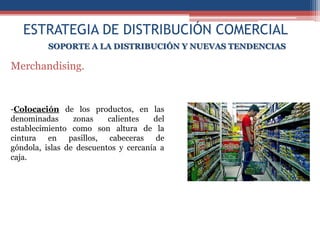 ESTRATEGIA DE DISTRIBUCIÓN COMERCIAL
          SOPORTE A LA DISTRIBUCIÓN Y NUEVAS TENDENCIAS

Merchandising.


-Colocación de los productos, en las
denominadas      zonas    calientes   del
establecimiento como son altura de la
cintura en pasillos, cabeceras de
góndola, islas de descuentos y cercanía a
caja.
 