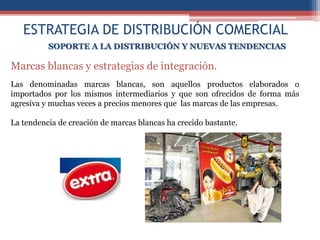 ESTRATEGIA DE DISTRIBUCIÓN COMERCIAL
          SOPORTE A LA DISTRIBUCIÓN Y NUEVAS TENDENCIAS

Marcas blancas y estrategias de integración.
Las denominadas marcas blancas, son aquellos productos elaborados o
importados por los mismos intermediarios y que son ofrecidos de forma más
agresiva y muchas veces a precios menores que las marcas de las empresas.

La tendencia de creación de marcas blancas ha crecido bastante.
 