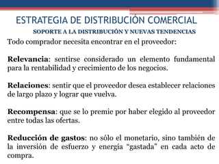 ESTRATEGIA DE DISTRIBUCIÓN COMERCIAL
       SOPORTE A LA DISTRIBUCIÓN Y NUEVAS TENDENCIAS
Todo comprador necesita encontrar en el proveedor:

Relevancia: sentirse considerado un elemento fundamental
para la rentabilidad y crecimiento de los negocios.

Relaciones: sentir que el proveedor desea establecer relaciones
de largo plazo y lograr que vuelva.

Recompensa: que se lo premie por haber elegido al proveedor
entre todas las ofertas.

Reducción de gastos: no sólo el monetario, sino también de
la inversión de esfuerzo y energía “gastada” en cada acto de
compra.
 