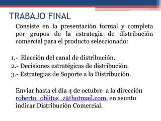 TRABAJO FINAL
 Consiste en la presentación formal y completa
 por grupos de la estrategia de distribución
 comercial para el producto seleccionado:

1.- Elección del canal de distribución.
2.- Decisiones estratégicas de distribución.
3.- Estrategias de Soporte a la Distribución.

 Enviar hasta el día 4 de octubre a la dirección
 roberto_oblitas_z@hotmail.com, en asunto
 indicar Distribución Comercial.
 