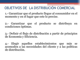 OBJETIVOS DE LA DISTRIBUCIÓN COMERCIAL
1.- Garantizar que el producto llegue al consumidor en el
momento y en el lugar que este lo precise.

2.- Garantizar que el producto se distribuya en
condiciones óptimas.

3.- Definir el flujo de distribución a partir de principios
de Economía y Eficiencia.

4.- Elegir aquellos establecimientos que más se
acomoden a las necesidades del cliente y a las políticas
de distribución.
 