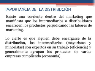 IMPORTANCIA DE LA DISTRIBUCIÓN
Existe una corriente dentro del marketing que
manifiesta que los intermediarios o distribuidores
encarecen los productos perjudicando las labores de
marketing.

Lo cierto es que alguien debe encargarse de la
distribución, los intermediarios (mayoristas y
minoristas) son expertos en su trabajo (eficiencia) y
generalmente agrupan los productos de varias
empresas cumpliendo (economía).
 