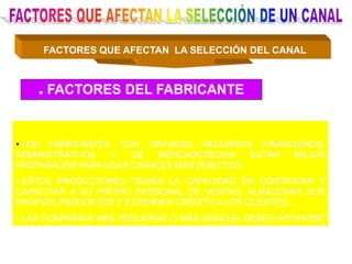 FACTORES QUE AFECTAN LA SELECCIÓN DEL CANAL
. FACTORES DEL FABRICANTE
• LOS FABRICANTES CON GRANDES RECURSOS FINANCIEROS,
ADMINISTRATIVOS Y DE MERCADOTECNIA ESTÁN MEJOR
PREPARADOS PARA USAR CANALES MÁS DIRECTOS.
• ESTOS PRODUCTORES TIENEN LA CAPACIDAD DE CONTRATAR Y
CAPACITAR A SU PROPIO PERSONAL DE VENTAS, ALMACENAR SUS
PROPIOS PRODUCTOS Y EXTENDER CRÉDITO A LOS CLIENTES.
• LAS COMPAÑÍAS MÁS PEQUEÑAS O MÁS DÉBILES, DEBEN APOYARSE
EN LOS INTERMEDIARIOS PARA QUE BRINDEN ESTOS SERVICIOS POR
ELLOS.
 