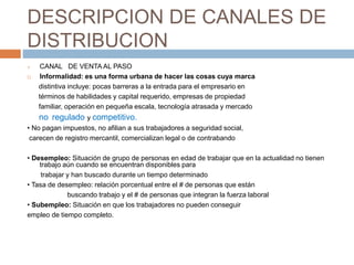 DESCRIPCION DE CANALES DE
DISTRIBUCION
 CANAL DE VENTA AL PASO
 Informalidad: es una forma urbana de hacer las cosas cuya marca
distintiva incluye: pocas barreras a la entrada para el empresario en
términos de habilidades y capital requerido, empresas de propiedad
familiar, operación en pequeña escala, tecnología atrasada y mercado
no regulado y competitivo.
• No pagan impuestos, no afilian a sus trabajadores a seguridad social,
carecen de registro mercantil, comercializan legal o de contrabando
• Desempleo: Situación de grupo de personas en edad de trabajar que en la actualidad no tienen
trabajo aún cuando se encuentran disponibles para
trabajar y han buscado durante un tiempo determinado
• Tasa de desempleo: relación porcentual entre el # de personas que están
buscando trabajo y el # de personas que integran la fuerza laboral
• Subempleo: Situación en que los trabajadores no pueden conseguir
empleo de tiempo completo.
 