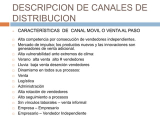 DESCRIPCION DE CANALES DE
DISTRIBUCION
 CARACTERÍSTICAS DE CANAL MOVIL O VENTA AL PASO
 Alta competencia por consecución de vendedores independientes.
 Mercado de impulso; los productos nuevos y las innovaciones son
generadores de venta adicional.
 Alta vulnerabilidad ante extremos de clima:
 Verano alta venta alto # vendedores
 Lluvia baja venta deserción vendedores
 Dinamismo en todos sus procesos:
 Venta
 Logística
 Administración
 Alta rotación de vendedores
 Alto seguimiento a procesos
 Sin vínculos laborales – venta informal
 Empresa – Empresario
 Empresario – Vendedor Independiente
 